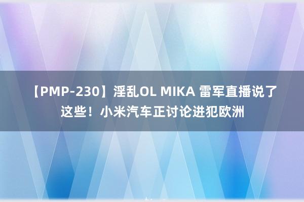 【PMP-230】淫乱OL MIKA 雷军直播说了这些！小米汽车正讨论进犯欧洲