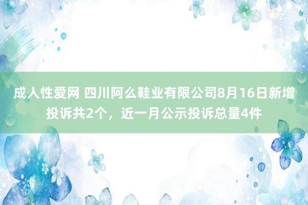 成人性爱网 四川阿么鞋业有限公司8月16日新增投诉共2个，近一月公示投诉总量4件