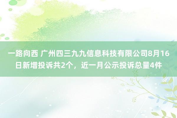 一路向西 广州四三九九信息科技有限公司8月16日新增投诉共2个，近一月公示投诉总量4件