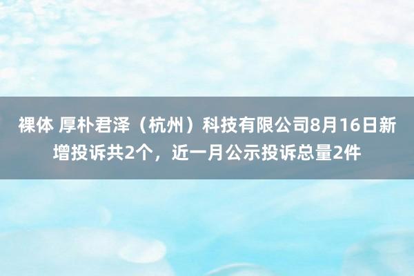 裸体 厚朴君泽（杭州）科技有限公司8月16日新增投诉共2个，近一月公示投诉总量2件