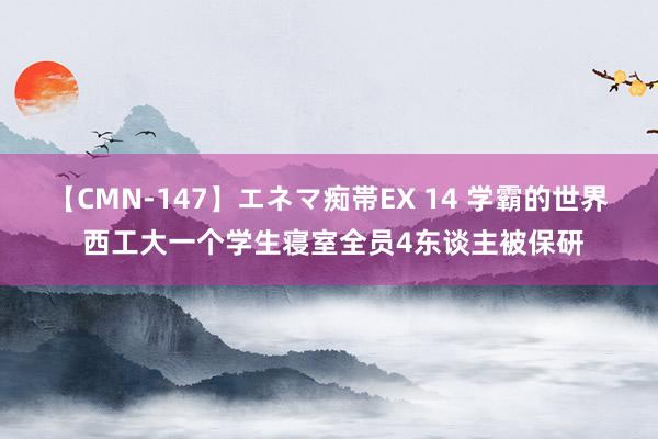 【CMN-147】エネマ痴帯EX 14 学霸的世界 西工大一个学生寝室全员4东谈主被保研