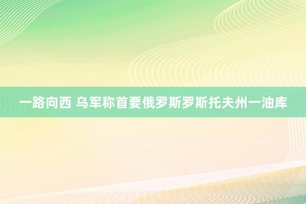 一路向西 乌军称首要俄罗斯罗斯托夫州一油库