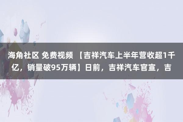 海角社区 免费视频 【吉祥汽车上半年营收超1千亿，销量破95万辆】日前，吉祥汽车官宣，吉