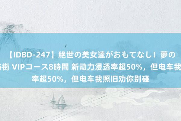 【IDBD-247】絶世の美女達がおもてなし！夢の桃源郷 IP風俗街 VIPコース8時間 新动力浸透率超50%，但电车我照旧劝你别碰