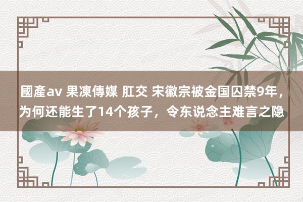 國產av 果凍傳媒 肛交 宋徽宗被金国囚禁9年，为何还能生了14个孩子，令东说念主难言之隐