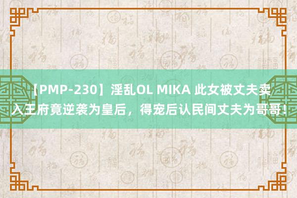 【PMP-230】淫乱OL MIKA 此女被丈夫卖入王府竟逆袭为皇后，得宠后认民间丈夫为哥哥！