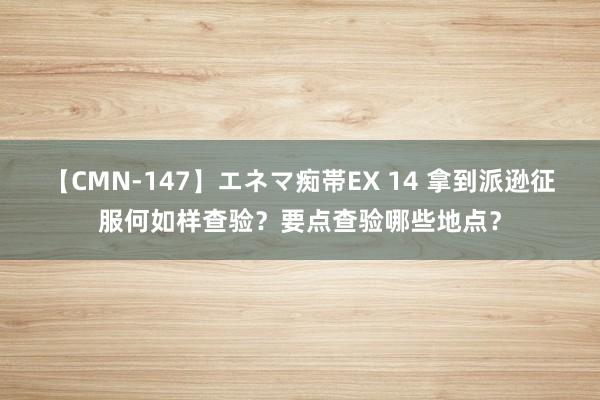 【CMN-147】エネマ痴帯EX 14 拿到派逊征服何如样查验？要点查验哪些地点？