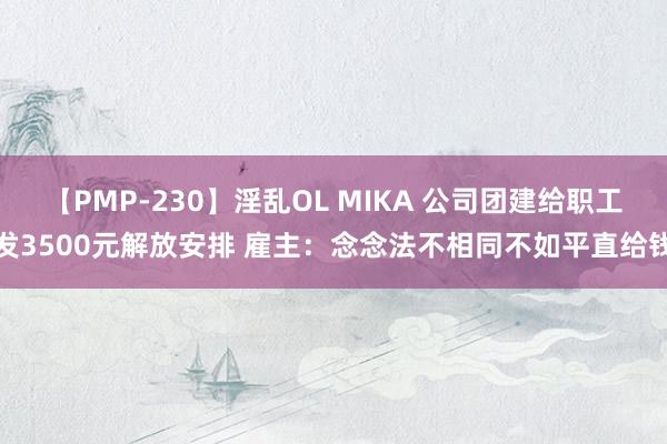 【PMP-230】淫乱OL MIKA 公司团建给职工发3500元解放安排 雇主：念念法不相同不如平直给钱