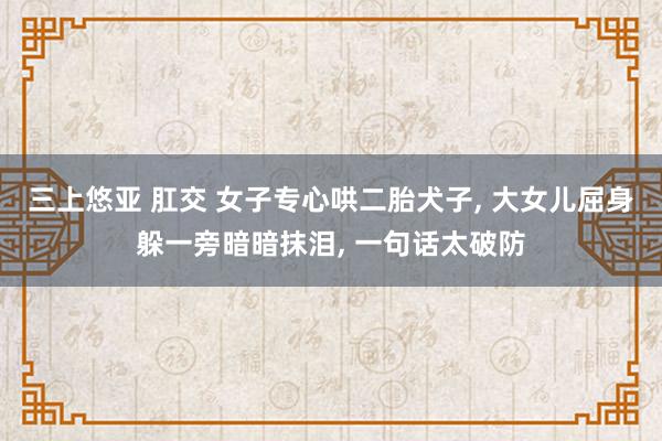 三上悠亚 肛交 女子专心哄二胎犬子， 大女儿屈身躲一旁暗暗抹泪， 一句话太破防