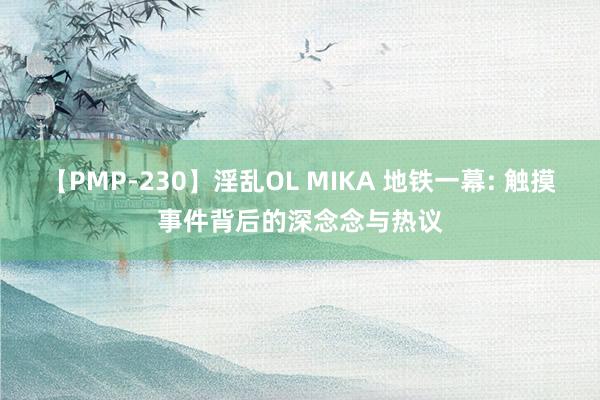 【PMP-230】淫乱OL MIKA 地铁一幕: 触摸事件背后的深念念与热议