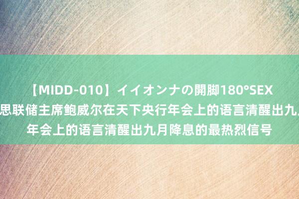 【MIDD-010】イイオンナの開脚180°SEX LISA 杨德龙：好意思联储主席鲍威尔在天下央行年会上的语言清醒出九月降息的最热烈信号