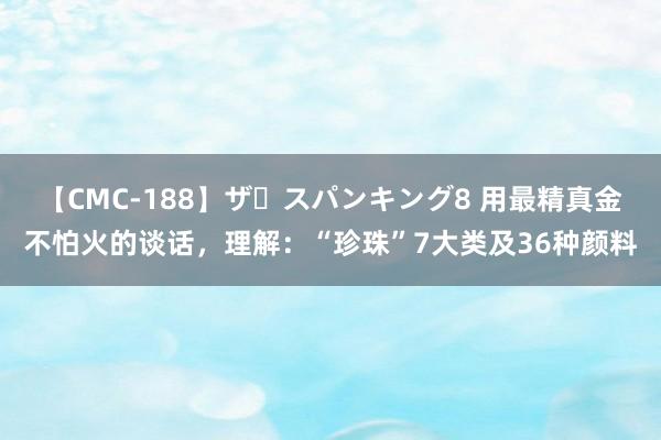 【CMC-188】ザ・スパンキング8 用最精真金不怕火的谈话，理解：“珍珠”7大类及36种颜料