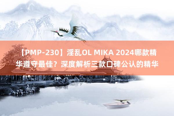 【PMP-230】淫乱OL MIKA 2024哪款精华遵守最佳？深度解析三款口碑公认的精华