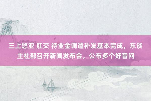 三上悠亚 肛交 待业金调遣补发基本完成，东谈主社部召开新闻发布会，公布多个好音问