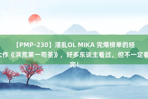 【PMP-230】淫乱OL MIKA 完爆榜单的经典大作《洪荒第一苟圣》，好多东谈主看过，但不一定看完！