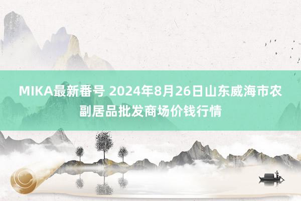 MIKA最新番号 2024年8月26日山东威海市农副居品批发商场价钱行情