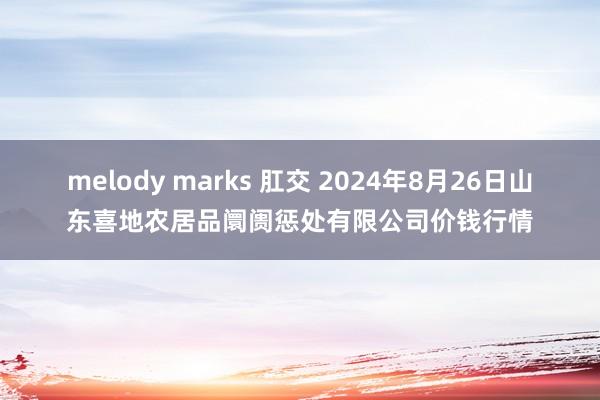 melody marks 肛交 2024年8月26日山东喜地农居品阛阓惩处有限公司价钱行情