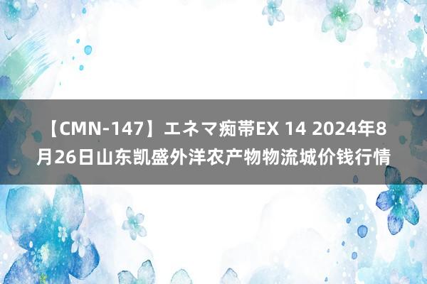 【CMN-147】エネマ痴帯EX 14 2024年8月26日山东凯盛外洋农产物物流城价钱行情