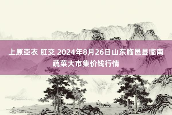 上原亞衣 肛交 2024年8月26日山东临邑县临南蔬菜大市集价钱行情