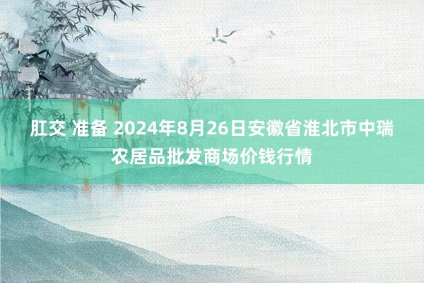 肛交 准备 2024年8月26日安徽省淮北市中瑞农居品批发商场价钱行情