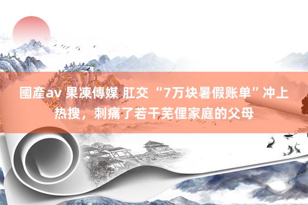 國產av 果凍傳媒 肛交 “7万块暑假账单”冲上热搜，刺痛了若干芜俚家庭的父母