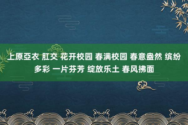 上原亞衣 肛交 花开校园 春满校园 春意盎然 缤纷多彩 一片芬芳 绽放乐土 春风拂面