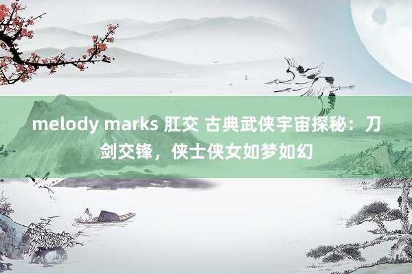 melody marks 肛交 古典武侠宇宙探秘：刀剑交锋，侠士侠女如梦如幻