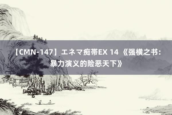 【CMN-147】エネマ痴帯EX 14 《强横之书：暴力演义的险恶天下》