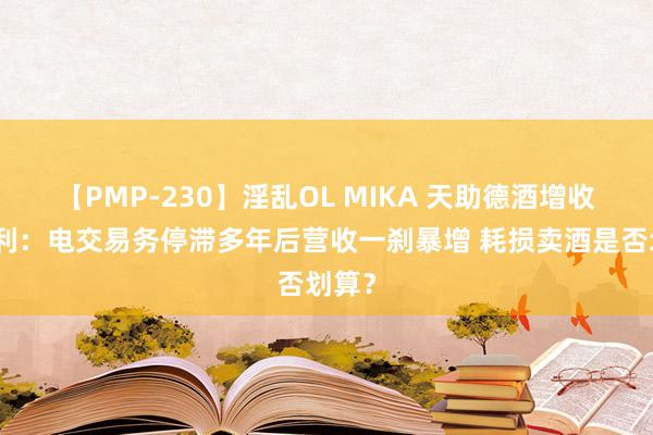 【PMP-230】淫乱OL MIKA 天助德酒增收不增利：电交易务停滞多年后营收一刹暴增 耗损卖酒是否划算？