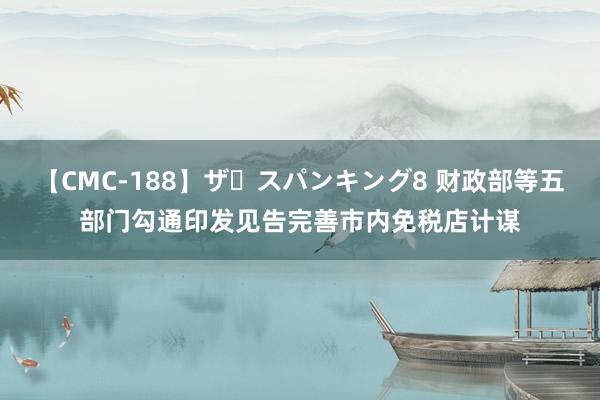 【CMC-188】ザ・スパンキング8 财政部等五部门勾通印发见告完善市内免税店计谋