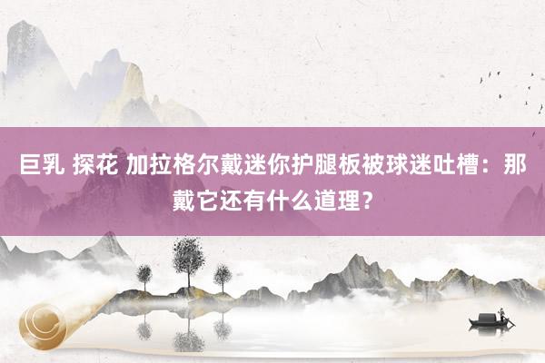 巨乳 探花 加拉格尔戴迷你护腿板被球迷吐槽：那戴它还有什么道理？