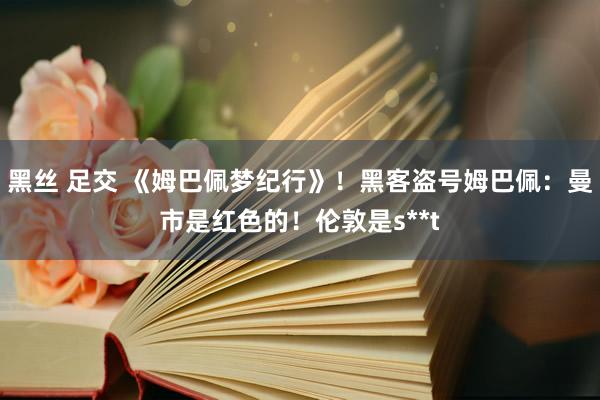 黑丝 足交 《姆巴佩梦纪行》！黑客盗号姆巴佩：曼市是红色的！伦敦是s**t