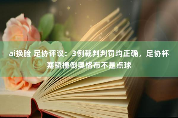 ai换脸 足协评议：3例裁判判罚均正确，足协杯蹇韬撞倒奥格布不是点球