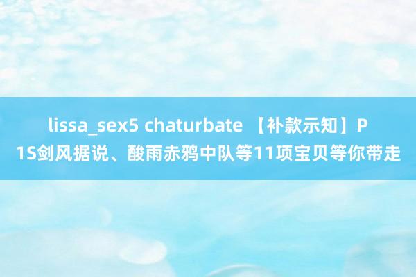 lissa_sex5 chaturbate 【补款示知】P1S剑风据说、酸雨赤鸦中队等11项宝贝等你带走