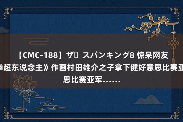 【CMC-188】ザ・スパンキング8 惊呆网友！《一拳超东说念主》作画村田雄介之子拿下健好意思比赛亚军……