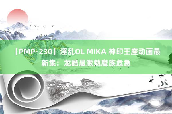 【PMP-230】淫乱OL MIKA 神印王座动画最新集：龙皓晨激勉魔族危急