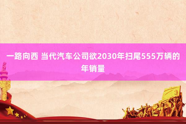 一路向西 当代汽车公司欲2030年扫尾555万辆的年销量