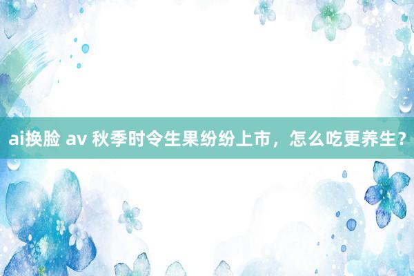 ai换脸 av 秋季时令生果纷纷上市，怎么吃更养生？