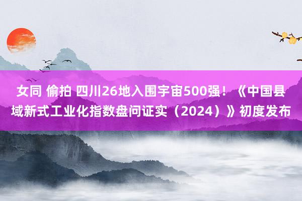 女同 偷拍 四川26地入围宇宙500强！《中国县域新式工业化指数盘问证实（2024）》初度发布