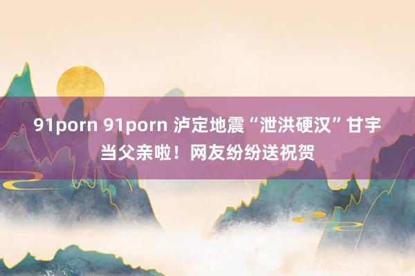 91porn 91porn 泸定地震“泄洪硬汉”甘宇当父亲啦！网友纷纷送祝贺