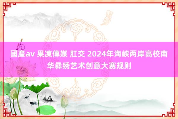 國產av 果凍傳媒 肛交 2024年海峡两岸高校南华彝绣艺术创意大赛规则