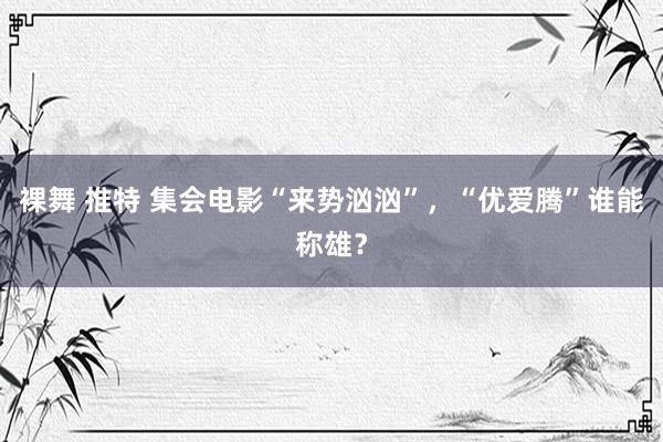 裸舞 推特 集会电影“来势汹汹”，“优爱腾”谁能称雄？