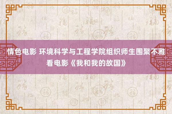 情色电影 环境科学与工程学院组织师生围聚不雅看电影《我和我的故国》