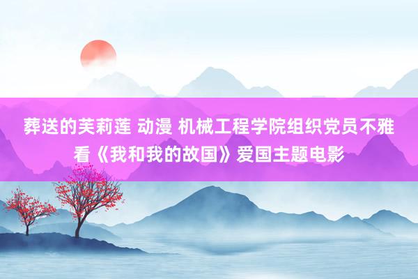 葬送的芙莉莲 动漫 机械工程学院组织党员不雅看《我和我的故国》爱国主题电影