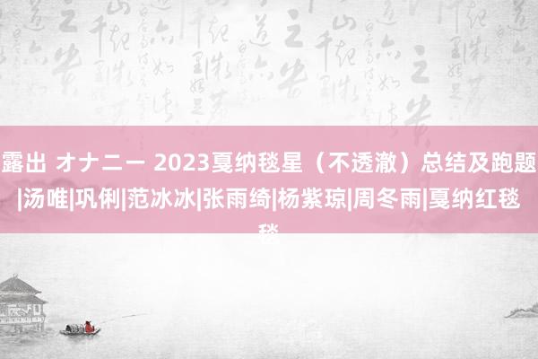 露出 オナニー 2023戛纳毯星（不透澈）总结及跑题|汤唯|巩俐|范冰冰|张雨绮|杨紫琼|周冬雨|戛纳红毯