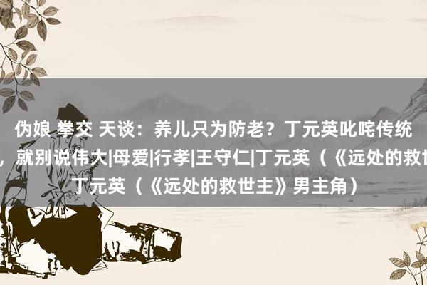 伪娘 拳交 天谈：养儿只为防老？丁元英叱咤传统孝谈：是生意，就别说伟大|母爱|行孝|王守仁|丁元英（《远处的救世主》男主角）