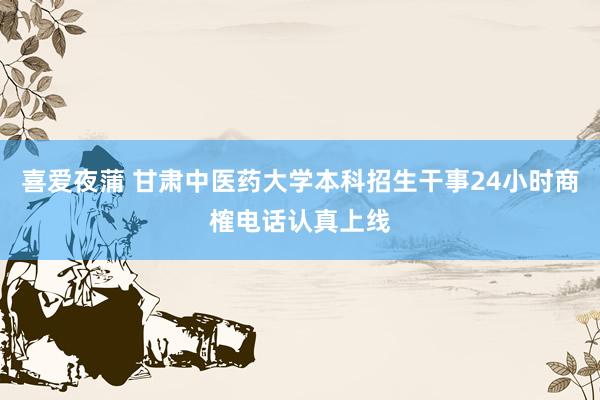 喜爱夜蒲 甘肃中医药大学本科招生干事24小时商榷电话认真上线