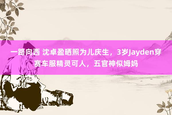 一路向西 沈卓盈晒照为儿庆生，3岁Jayden穿赛车服精灵可人，五官神似姆妈