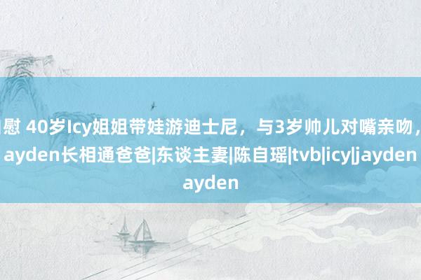 自慰 40岁Icy姐姐带娃游迪士尼，与3岁帅儿对嘴亲吻，Jayden长相通爸爸|东谈主妻|陈自瑶|tvb|icy|jayden