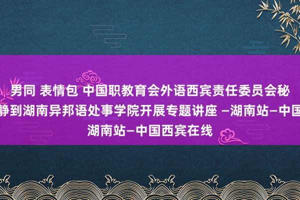 男同 表情包 中国职教育会外语西宾责任委员会秘书长李淑静到湖南异邦语处事学院开展专题讲座 —湖南站—中国西宾在线